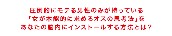 圧倒的にモテる男性のみが持っている 「女が本能的に求めるオスの思考法」を あなたの脳内にインストールする方法とは?